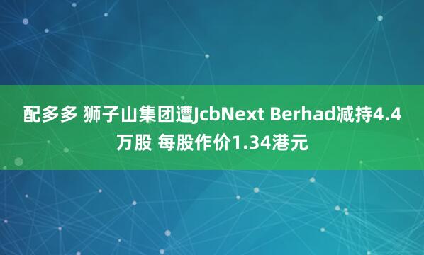 配多多 狮子山集团遭JcbNext Berhad减持4.4万股 每股作价1.34港元