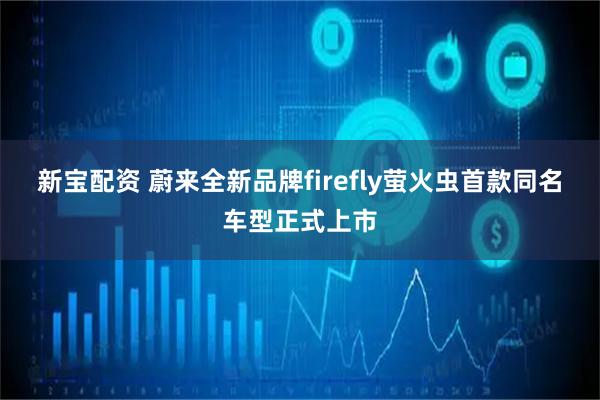 新宝配资 蔚来全新品牌firefly萤火虫首款同名车型正式上市