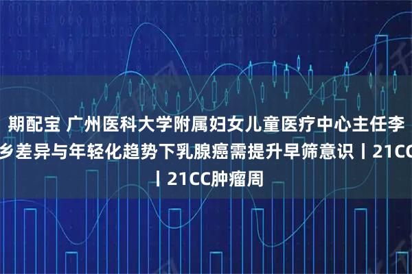 期配宝 广州医科大学附属妇女儿童医疗中心主任李杰:城乡差异与年轻化趋势下乳腺癌需提升早筛意识丨21CC肿瘤周