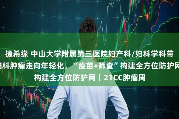 捷希缘 中山大学附属第三医院妇产科/妇科学科带头人李小毛:妇科肿瘤走向年轻化,“疫苗+筛查”构建全方位防护网丨21CC肿瘤周