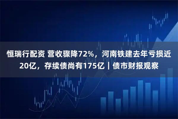 恒瑞行配资 营收骤降72%,河南铁建去年亏损近20亿,存续债尚有175亿|债市财报观察