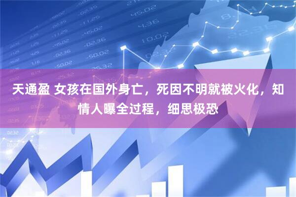 天通盈 女孩在国外身亡,死因不明就被火化,知情人曝全过程,细思极恐