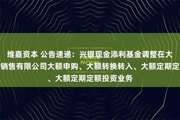 维嘉资本 公告速递:兴银现金添利基金调整在大连网金基金销售有限公司大额申购、大额转换转入、大额定期定额投资业务