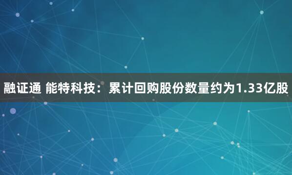 融证通 能特科技:累计回购股份数量约为1.33亿股