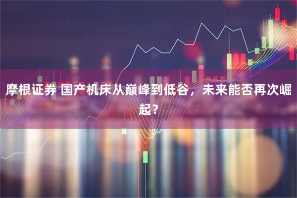 摩根证券 国产机床从巅峰到低谷,未来能否再次崛起?