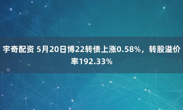 宇奇配资 5月20日博22转债上涨0.58%，转股溢价率192.33%