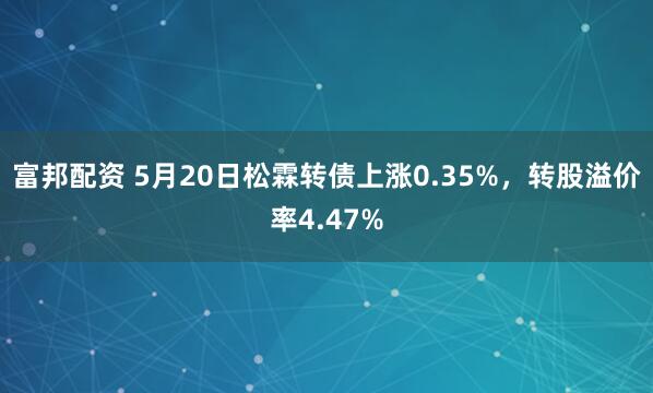 富邦配资 5月20日松霖转债上涨0.35%，转股溢价率4.47%