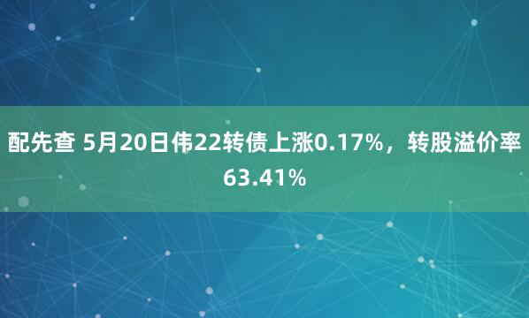 配先查 5月20日伟22转债上涨0.17%，转股溢价率63.41%
