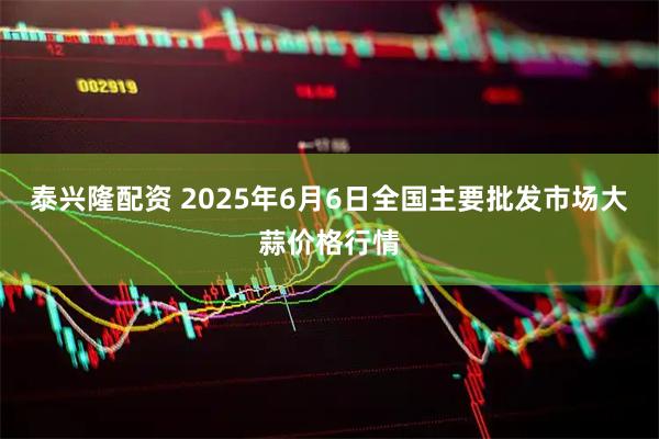 泰兴隆配资 2025年6月6日全国主要批发市场大蒜价格行情