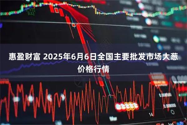 惠盈财富 2025年6月6日全国主要批发市场大葱价格行情