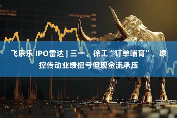 飞乐乐 IPO雷达 | 三一、徐工“订单哺育”，绿控传动业绩扭亏但现金流承压