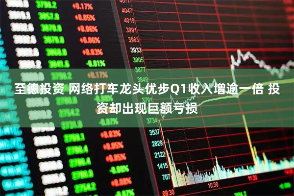 至德投资 网络打车龙头优步Q1收入增逾一倍 投资却出现巨额亏损