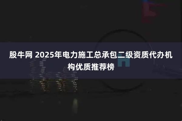股牛网 2025年电力施工总承包二级资质代办机构优质推荐榜