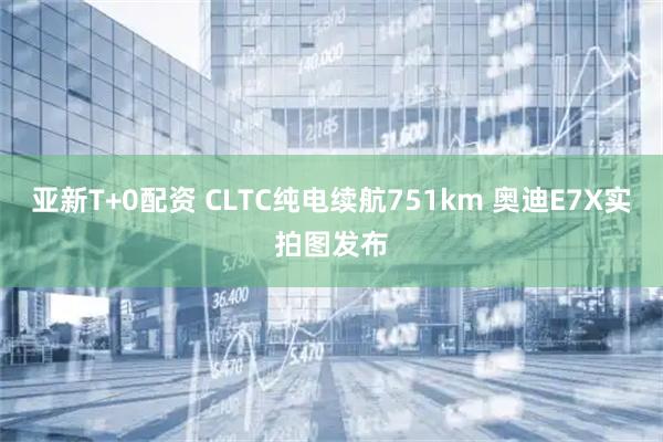 亚新T+0配资 CLTC纯电续航751km 奥迪E7X实拍图发布