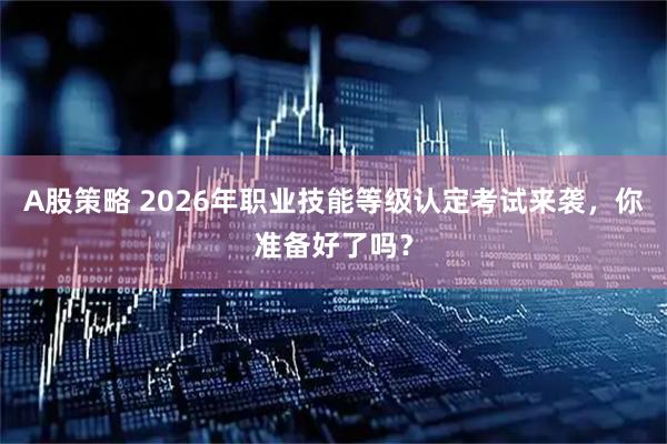 A股策略 2026年职业技能等级认定考试来袭，你准备好了吗？