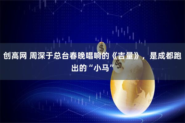 创高网 周深于总台春晚唱响的《吉量》，是成都跑出的“小马”
