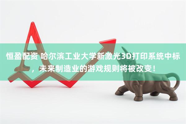 恒盈配资 哈尔滨工业大学新激光3D打印系统中标，未来制造业的游戏规则将被改变！