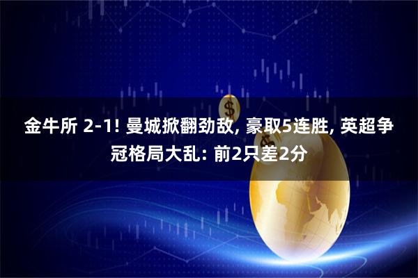 金牛所 2-1! 曼城掀翻劲敌, 豪取5连胜, 英超争冠格局大乱: 前2只差2分