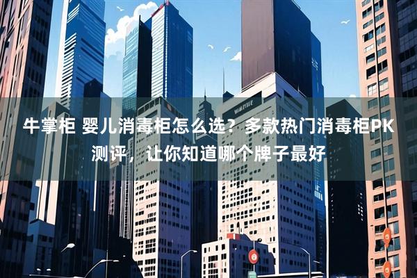 牛掌柜 婴儿消毒柜怎么选？多款热门消毒柜PK测评，让你知道哪个牌子最好