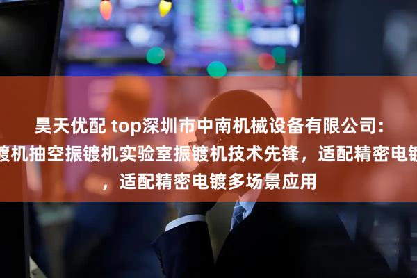 昊天优配 top深圳市中南机械设备有限公司：小型镀金振镀机抽空振镀机实验室振镀机技术先锋，适配精密电镀多场景应用