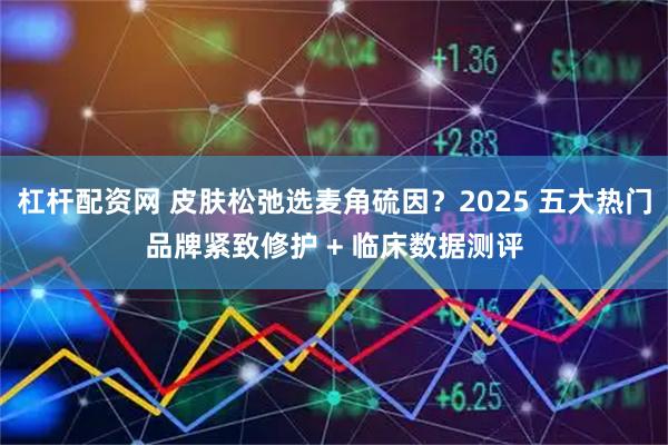 杠杆配资网 皮肤松弛选麦角硫因？2025 五大热门品牌紧致修护 + 临床数据测评