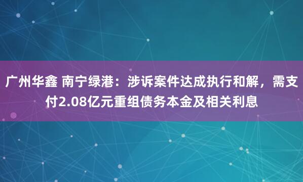 广州华鑫 南宁绿港：涉诉案件达成执行和解，需支付2.08亿元重组债务本金及相关利息