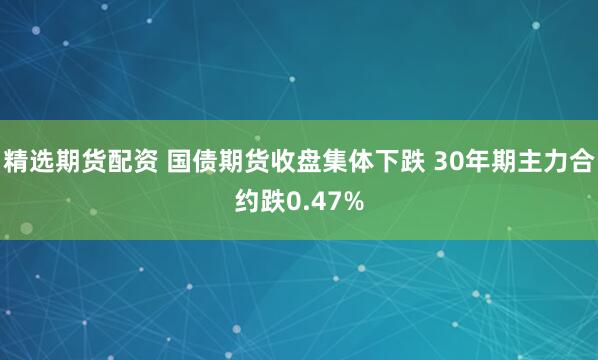 精选期货配资 国债期货收盘集体下跌 30年期主力合约跌0.47%