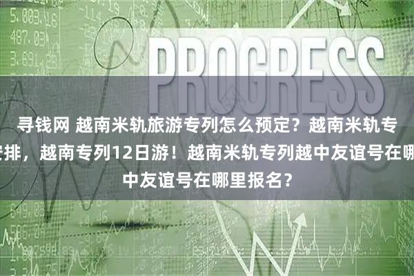 寻钱网 越南米轨旅游专列怎么预定？越南米轨专列行程安排，越南专列12日游！越南米轨专列越中友谊号在哪里报名？