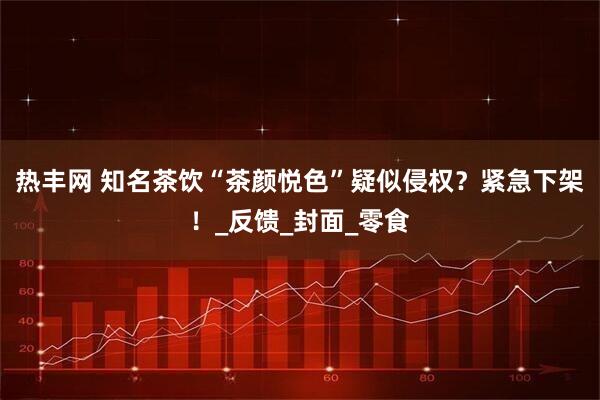 热丰网 知名茶饮“茶颜悦色”疑似侵权？紧急下架！_反馈_封面_零食