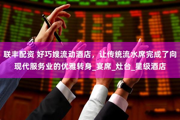 联丰配资 好巧嫂流动酒店，让传统流水席完成了向现代服务业的优雅转身_宴席_灶台_星级酒店