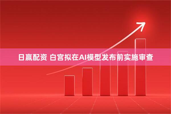 日赢配资 白宫拟在AI模型发布前实施审查